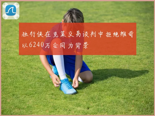 独行侠在克莱交易谈判中拒绝维奇以6240万合同为背景
