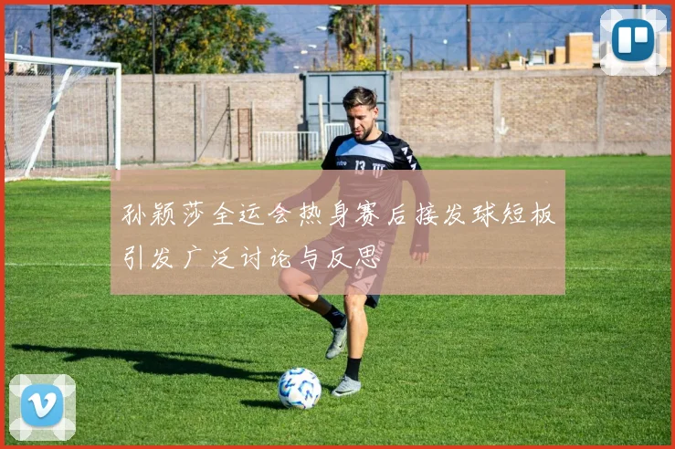 孙颖莎全运会热身赛后接发球短板引发广泛讨论与反思