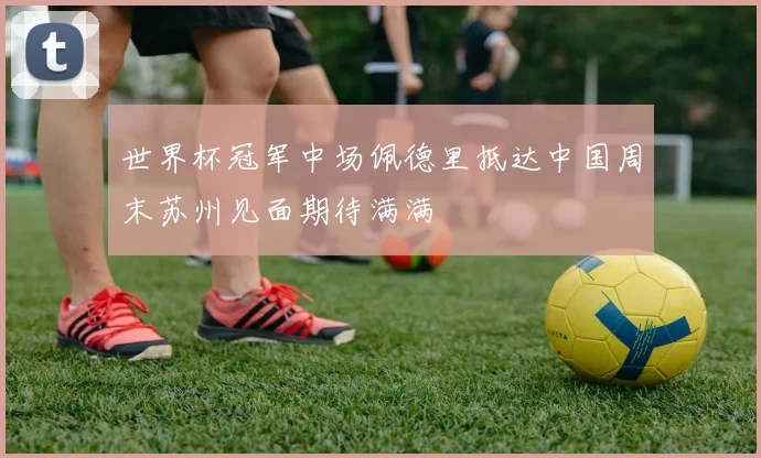 世界杯冠军中场佩德里抵达中国周末苏州见面期待满满